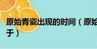 原始青瓷出現的時間(原始青瓷開始燒造起始于)