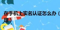 在手機上實名認證怎么辦(手機實名制網上辦理)