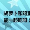 胡蘿卜和雞蛋能一起吃嗎寶寶（胡蘿卜和雞蛋能一起吃嗎）