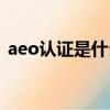 aeo認證是什么意思英文（aeo認證是什么）