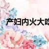 產婦內火大吃什么降火（火大吃什么降火）