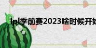 lpl季前賽2023啥時候開始(lpl季前賽)