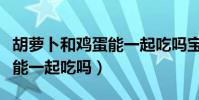 胡蘿卜和雞蛋能一起吃嗎寶寶(胡蘿卜和雞蛋能一起吃嗎)