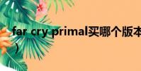 far cry primal買哪個版本(far cry primal)