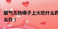 暖氣太熱嗓子上火吃什么藥(暖氣太熱上火怎么辦)
