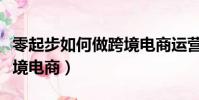 零起步如何做跨境電商運營(零起步如何做跨境電商)