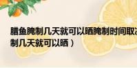 臘魚腌制幾天就可以曬腌制時間取決于兩個因素?(臘魚腌制幾天就可以曬)