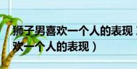 獅子男喜歡一個人的表現 準到爆(獅子男喜歡一個人的表現)