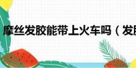 摩絲發膠能帶上火車嗎(發膠能帶上火車嗎)