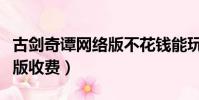 古劍奇譚網絡版不花錢能玩嗎(古劍奇譚網絡版收費)
