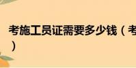 考施工員證需要多少錢(考施工員證要多少錢)