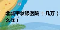 北城甲狀腺醫院 十幾萬(北城甲狀腺醫院怎么樣)