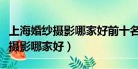 上海婚紗攝影哪家好前十名排行榜(上海婚紗攝影哪家好)