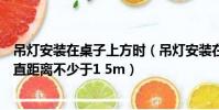 吊燈安裝在桌子上方時(吊燈安裝在桌子上方時與桌子的垂直距離不少于1 5m)