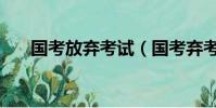 國考放棄考試(國考棄考有什么影響)