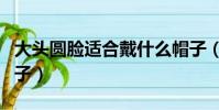 大頭圓臉適合戴什么帽子(圓臉適合戴什么帽子)