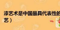 漆藝術是中國最具代表性的文化元素之一(漆藝)
