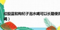 絞股藍和枸杞子泡水喝可以長期使用(絞股藍和枸杞子泡水喝)