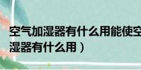 空氣加濕器有什么用能使空氣清新嗎(空氣加濕器有什么用)