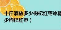 十斤酒放多少枸杞紅棗冰糖人參(十斤酒放多少枸杞紅棗)