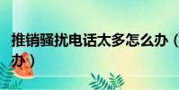 推銷騷擾電話太多怎么辦(騷擾電話太多怎么辦)