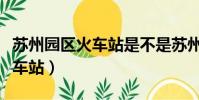 蘇州園區火車站是不是蘇州北站(蘇州園區火車站)
