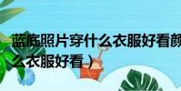 藍底照片穿什么衣服好看顏色(藍底照片穿什么衣服好看)