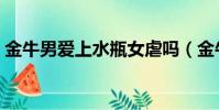 金牛男愛上水瓶女虐嗎(金牛男愛上水瓶女)
