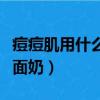痘痘肌用什么洗面奶比較好（痘痘肌用什么洗面奶）