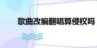 歌曲改編翻唱算侵權嗎(歌曲改編)