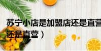 蘇寧小店是加盟店還是直營店(蘇寧小店加盟還是直營)