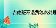 吉他班不退費怎么處理(吉他班)