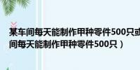 某車間每天能制作甲種零件500只或者制作乙種零件(某車間每天能制作甲種零件500只)