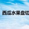 西瓜水果盤切法（西瓜果盤的5種優雅切法）
