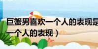 巨蟹男喜歡一個人的表現是什么(巨蟹男喜歡一個人的表現)