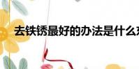 去鐵銹最好的辦法是什么東西(去鐵銹)