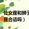 處女座和獅子座合適嗎在一起（處女座和獅子座合適嗎）
