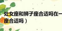 處女座和獅子座合適嗎在一起(處女座和獅子座合適嗎)