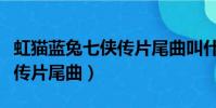 虹貓藍兔七俠傳片尾曲叫什么(虹貓藍兔七俠傳片尾曲)