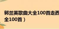 郭蘭英歌曲大全100首走西口(郭蘭英歌曲大全100首)