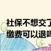 社保不想交了可以退回來交的錢嗎（社保個人繳費可以退嗎）