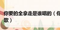 你要的全拿走是誰唱的(你要的全拿走是什么歌)