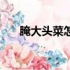 腌大頭菜怎么腌好吃又脆（腌大頭菜）