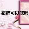 豬肺可以吃嗎吃了對人有害（豬肺可以吃嗎）