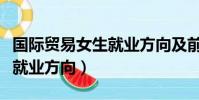 國際貿易女生就業方向及前景(國際貿易女生就業方向)