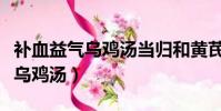 補血益氣烏雞湯當歸和黃芪的比例(補血益氣烏雞湯)