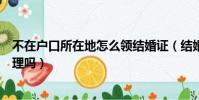 不在戶口所在地怎么領結婚證(結婚證必須在戶口所在地辦理嗎)
