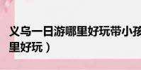 義烏一日游哪里好玩帶小孩玩(義烏一日游哪里好玩)