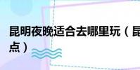 昆明夜晚適合去哪里玩(昆明市區夜晚必去景點)