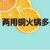 兩用銅火鍋多少錢一個（銅火鍋多少錢一個）